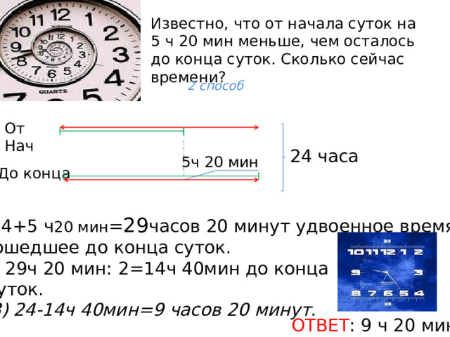 Известно, что от начала суток на 5 ч 20 мин меньше, чем осталось до конца суток. Сколько сейчас времени?   2 способ От Нач 24 часа 5ч 20 мин До конца 24+5 ч 20 мин = 29 часов 20 минут удвоенное время,  прошедшее до конца суток. 2) 29ч 20 мин: 2=14ч 40мин до конца  суток. 3) 24-14ч 40мин=9 часов 20 минут . ОТВЕТ : 9 ч 20 мин. 