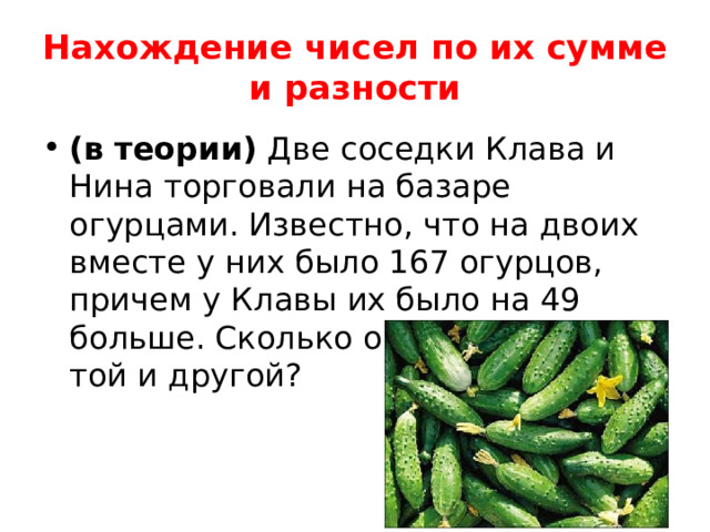 Нахождение чисел по их сумме и разности (в теории) Две соседки Клава и Нина торговали на базаре огурцами. Известно, что на двоих вместе у них было 167 огурцов, причем у Клавы их было на 49 больше. Сколько огурцов было у той и другой? 