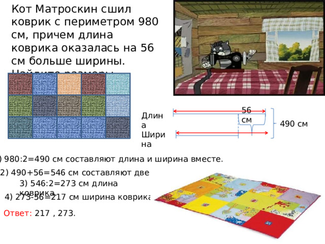 Кот Матроскин сшил коврик с периметром 980 см, причем длина коврика оказалась на 56 см больше ширины. Найдите размеры коврика. 56 см Длина 490 см Ширина 1) 980:2=490 см составляют длина и ширина вместе. 2) 490+56=546 см составляют две длины. 3) 546:2=273 см длина коврика. 4) 273-56=217 см ширина коврика. Ответ: 217 , 273. 