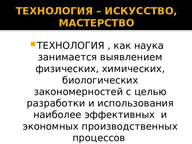 ТЕХНОЛОГИЯ – ИСКУССТВО, МАСТЕРСТВО ТЕХНОЛОГИЯ , как наука занимается выявлением физических, химических, биологических закономерностей с целью разработки и использования наиболее эффективных и экономных производственных процессов  
