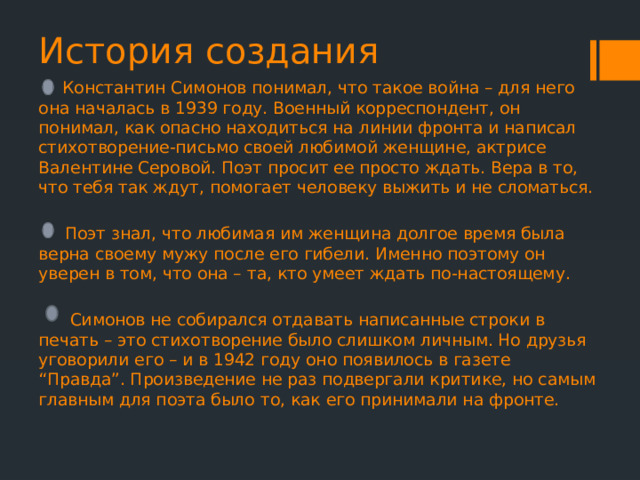 История создания  Константин Симонов понимал, что такое война – для него она началась в 1939 году. Военный корреспондент, он понимал, как опасно находиться на линии фронта и написал стихотворение-письмо своей любимой женщине, актрисе Валентине Серовой. Поэт просит ее просто ждать. Вера в то, что тебя так ждут, помогает человеку выжить и не сломаться.  Поэт знал, что любимая им женщина долгое время была верна своему мужу после его гибели. Именно поэтому он уверен в том, что она – та, кто умеет ждать по-настоящему.  Симонов не собирался отдавать написанные строки в печать – это стихотворение было слишком личным. Но друзья уговорили его – и в 1942 году оно появилось в газете “Правда”. Произведение не раз подвергали критике, но самым главным для поэта было то, как его принимали на фронте. 