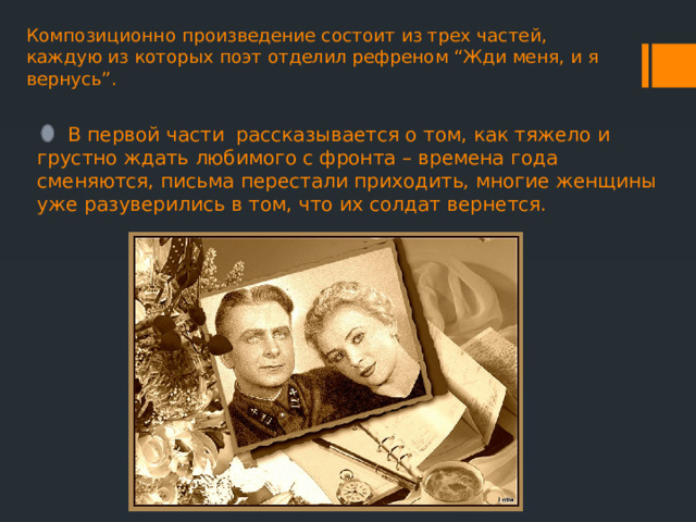 Композиционно произведение состоит из трех частей, каждую из которых поэт отделил рефреном “Жди меня, и я вернусь”.    В первой части рассказывается о том, как тяжело и грустно ждать любимого с фронта – времена года сменяются, письма перестали приходить, многие женщины уже разуверились в том, что их солдат вернется. 