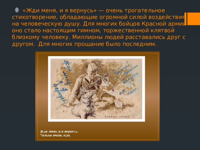  «Жди меня, и я вернусь» — очень трогательное стихотворение, обладающие огромной силой воздействия на человеческую душу. Для многих бойцов Красной армии оно стало настоящим гимном, торжественной клятвой близкому человеку. Миллионы людей расставались друг с другом. Для многих прощание было последним. 