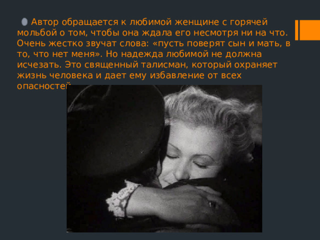  Автор обращается к любимой женщине с горячей мольбой о том, чтобы она ждала его несмотря ни на что. Очень жестко звучат слова: «пусть поверят сын и мать, в то, что нет меня». Но надежда любимой не должна исчезать. Это священный талисман, который охраняет жизнь человека и дает ему избавление от всех опасностей. 
