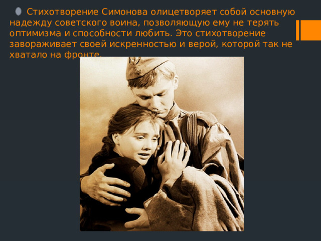  Стихотворение Симонова олицетворяет собой основную надежду советского воина, позволяющую ему не терять оптимизма и способности любить. Это стихотворение завораживает своей искренностью и верой, которой так не хватало на фронте. 