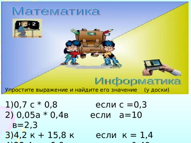Упростите выражение и найдите его значение (у доски) 0,7 с * 0,8 если с =0,3  0,05а * 0,4в если а=10 в=2,3 4,2 к + 15,8 к если к = 1,4 23,4х + 6,6х если х= 0,48 