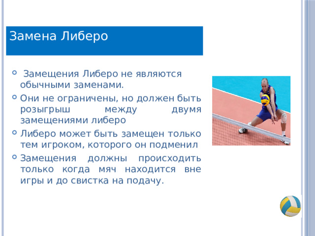 Замена Либеро   Замещения Либеро не являются обычными заменами. Они не ограничены, но должен быть розыгрыш между двумя замещениями либеро Либеро может быть замещен только тем игроком, которого он подменил Замещения должны происходить только когда мяч находится вне игры и до свистка на подачу. 