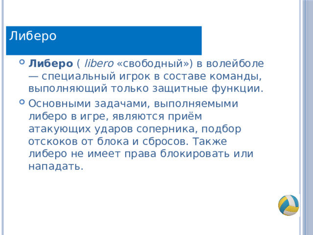 Определение Либеро Либеро  (  libero  «свободный») в волейболе — специальный игрок в составе команды, выполняющий только защитные функции. Основными задачами, выполняемыми либеро в игре, являются приём атакующих ударов соперника, подбор отскоков от блока и сбросов. Также либеро не имеет права блокировать или нападать.  