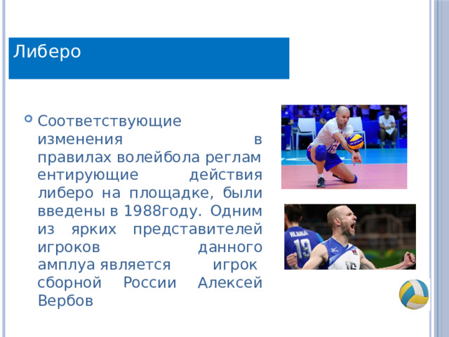 Либеро Соответствующие изменения в правилах волейбола регламентирующие действия либеро на площадке, были введены в 1988году. Одним из ярких представителей игроков данного амплуа является игрок  сборной России Алексей Вербов 