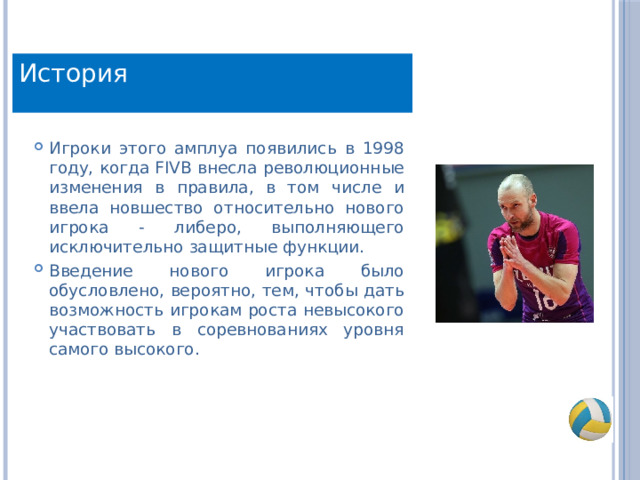 История История Игроки этого амплуа появились в 1998 году, когда FIVB внесла революционные изменения в правила, в том числе и ввела новшество относительно нового игрока - либеро, выполняющего исключительно защитные функции. Введение нового игрока было обусловлено, вероятно, тем, чтобы дать возможность игрокам роста невысокого участвовать в соревнованиях уровня самого высокого. 
