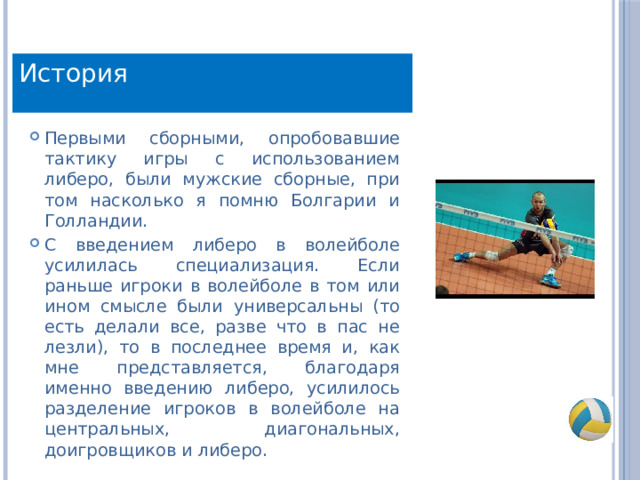 История Первыми сборными, опробовавшие тактику игры с использованием либеро, были мужские сборные, при том насколько я помню Болгарии и Голландии. С введением либеро в волейболе усилилась специализация. Если раньше игроки в волейболе в том или ином смысле были универсальны (то есть делали все, разве что в пас не лезли), то в последнее время и, как мне представляется, благодаря именно введению либеро, усилилось разделение игроков в волейболе на центральных, диагональных, доигровщиков и либеро. 