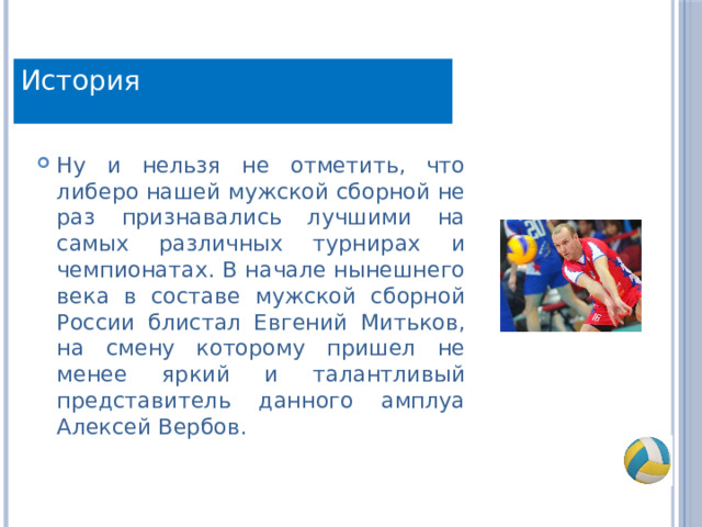История Ну и нельзя не отметить, что либеро нашей мужской сборной не раз признавались лучшими на самых различных турнирах и чемпионатах. В начале нынешнего века в составе мужской сборной России блистал Евгений Митьков, на смену которому пришел не менее яркий и талантливый представитель данного амплуа Алексей Вербов. 