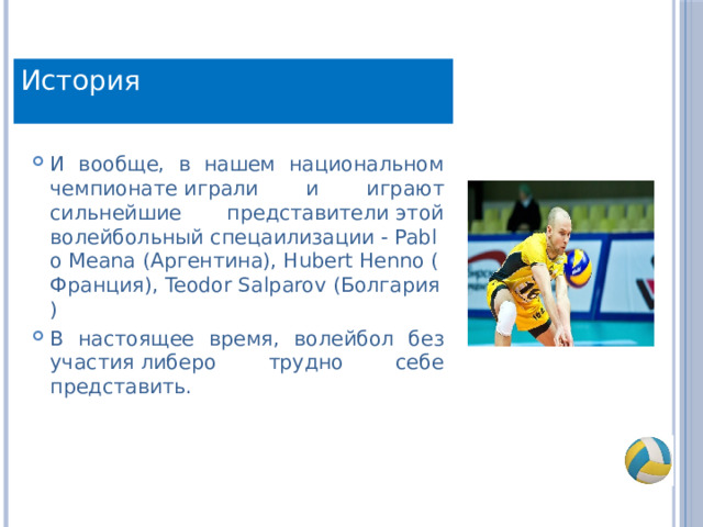 История И вообще, в нашем национальном чемпионате играли и играют сильнейшие представители этой волейбольный спецаилизации - Pablo Meana (Аргентина), Hubert Henno (Франция), Teodor Salparov (Болгария) В настоящее время, волейбол без участия либеро трудно себе представить. 
