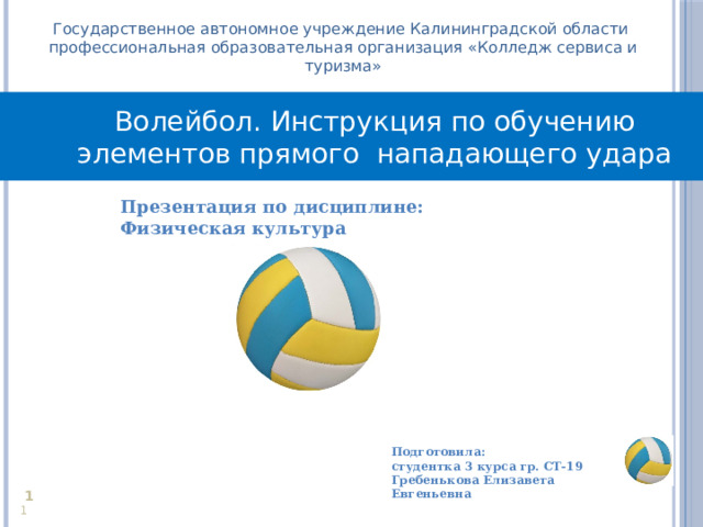 Государственное автономное учреждение Калининградской области профессиональная образовательная организация «Колледж сервиса и туризма» Волейбол. Инструкция по обучению элементов прямого нападающего удара Презентация по дисциплине: Физическая культура  Подготовила: студентка 3 курса гр. СТ-19 Гребенькова Елизавета Евгеньевна     