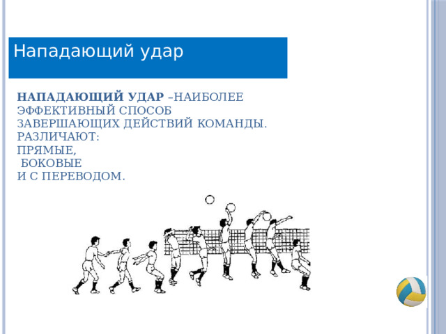 Нападающий удар Нападающий удар –наиболее эффективный способ завершающих действий команды.  Различают:  прямые,  боковые  и с переводом . 