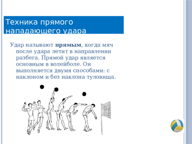 Техника прямого нападающего удара Удар называют прямым , когда мяч после удара летит в направлении разбега. Прямой удар является основным в волейболе. Он выполняется двумя способами: с наклоном и без наклона туловища. 