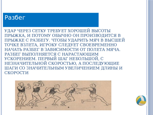 Разбег Удар через сетку требует хорошей высоты прыжка, и потому обычно он производится в прыжке с разбегу. Чтобы ударить мяч в высшей точке взлета, игроку следует своевременно начать разбег в зависимости от полета мяча. Разбег выполняется с нарастающим ускорением. Первый шаг небольшой, с незначительной скоростью, а последующие шаги со значительным увеличением длины и скорости 