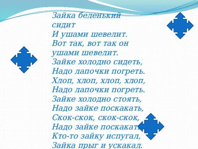 Зайка беленький сидит   И ушами шевелит.  Вот так, вот так он ушами шевелит.  Зайке холодно сидеть, Надо лапочки погреть. Хлоп, хлоп, хлоп, хлоп, Надо лапочки погреть.  Зайке холодно стоять, Надо зайке поскакать, Скок-скок, скок-скок, Надо зайке поскакать.  Кто-то зайку испугал, Зайка прыг и ускакал. 