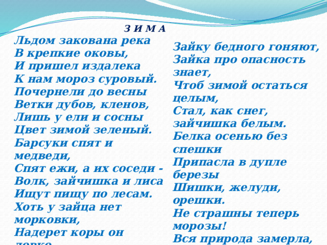  З И М А Льдом закована река  В крепкие оковы,  И пришел издалека  К нам мороз суровый. Зайку бедного гоняют, Зайка про опасность знает, Почернели до весны Чтоб зимой остаться целым, Ветки дубов, кленов, Стал, как снег, зайчишка белым. Лишь у ели и сосны Белка осенью без спешки Цвет зимой зеленый. Барсуки спят и медведи, Припасла в дупле березы Спят ежи, а их соседи - Шишки, желуди, орешки. Волк, зайчишка и лиса Не страшны теперь морозы! Ищут пищу по лесам. Вся природа замерла, Хоть у зайца нет морковки, Затаилась в зимней сказке, Надерет коры он ловко. Ждет весеннего тепла И лучей веселой ласки. А лиса и серый волк - Те в охоте знают толк. 