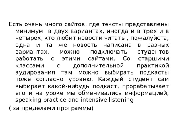Есть очень много сайтов, где тексты представлены минимум в двух вариантах, иногда и в трех и в четырех, кто любит новости читать , пожалуйста, одна и та же новость написана в разных вариантах, можно подключать студентов работать с этими сайтами, Со старшими классами с дополнительной практикой аудирования там можно выбирать подкасты тоже согласно уровню. Каждый студент сам выбирает какой-нибудь подкаст, прорабатывает его и на уроке мы обменивались информацией, speaking practice and intensive listening ( за пределами программы) 