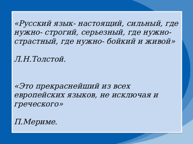 «Русский язык- настоящий, сильный, где нужно- строгий, серьезный, где нужно- страстный, где нужно- бойкий и живой»  Л.Н.Толстой.   «Это прекраснейший из всех европейских языков, не исключая и греческого»  П.Мериме. 
