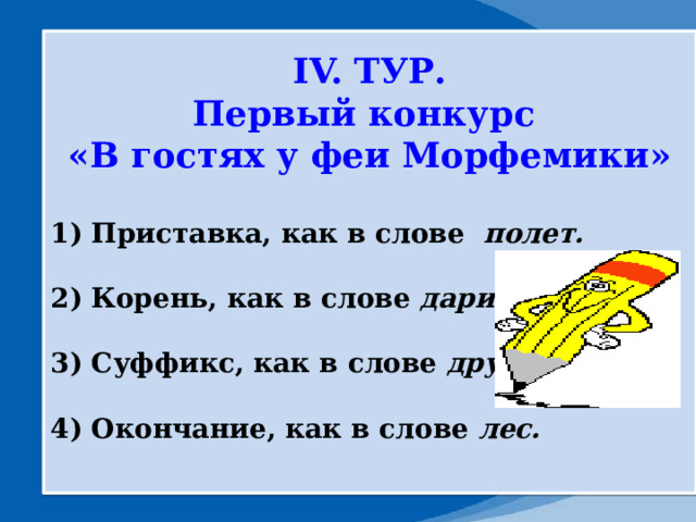 IV. ТУР. Первый конкурс «В гостях у феи Морфемики»  1) Приставка, как в слове полет.  2) Корень, как в слове дарить.  3) Суффикс, как в слове дружок  4) Окончание, как в слове лес.  