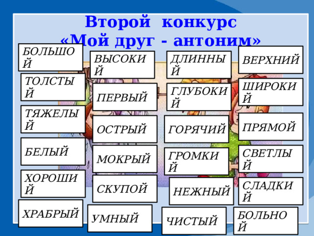 Второй конкурс «Мой друг - антоним»               БОЛЬШОЙ ВЕРХНИЙ ВЫСОКИЙ ДЛИННЫЙ ТОЛСТЫЙ ШИРОКИЙ ПЕРВЫЙ ГЛУБОКИЙ ТЯЖЕЛЫЙ ПРЯМОЙ ОСТРЫЙ ГОРЯЧИЙ БЕЛЫЙ СВЕТЛЫЙ МОКРЫЙ ГРОМКИЙ ХОРОШИЙ СКУПОЙ СЛАДКИЙ НЕЖНЫЙ ХРАБРЫЙ УМНЫЙ ЧИСТЫЙ БОЛЬНОЙ 