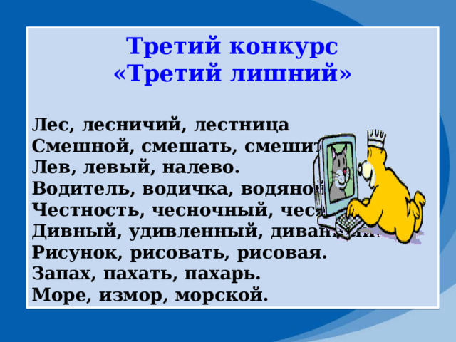Третий конкурс «Третий лишний»  Лес, лесничий, лестница Смешной, смешать, смешить. Лев, левый, налево. Водитель, водичка, водяной. Честность, чесночный, чеснок. Дивный, удивленный, диванный. Рисунок, рисовать, рисовая. Запах, пахать, пахарь. Море, измор, морской. 