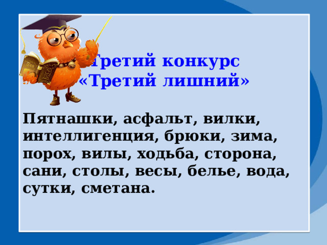 Третий конкурс «Третий лишний»  Пятнашки, асфальт, вилки, интеллигенция, брюки, зима, порох, вилы, ходьба, сторона, сани, столы, весы, белье, вода, сутки, сметана. 