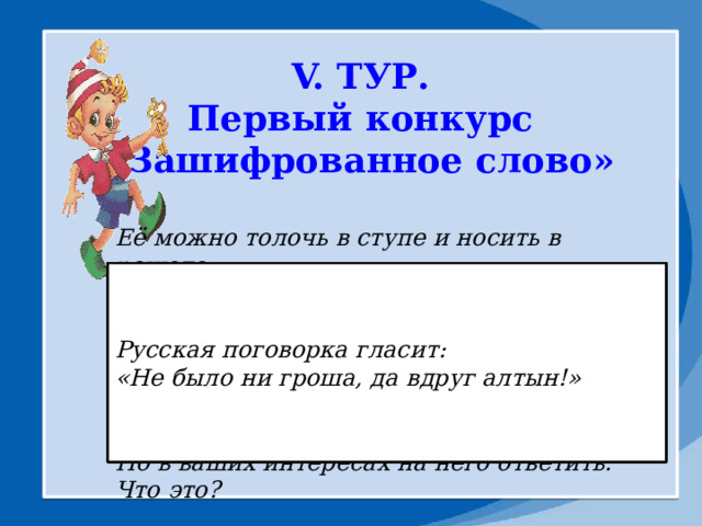 V. ТУР. Первый конкурс «Зашифрованное слово»        На Руси того, кого обозначают этим словом , побаивались. А сегодня его не боятся, а презирают. В известности песне поется, что он не станет играть в одну очень мужскую игру. Назовите его. Русская поговорка гласит: Какая буква неофициально появилась в русском алфавите с приходом Интернета? За ними ходил Геракл в сады Гесперид. Одно из них стало предметом раздора между Герой, Афиной и Афродитой. И, представьте себе, из-за него даже началась война! Когда тесно, то ему негде упасть. Как вы думаете, что это за предмет. Её можно толочь в ступе и носить в решете. Она очень маленькая, но с ее помощью можно прервать жизнь одного сказочного героя. Глупый человек может искать ее в стоге сена, а тот, кто волнуется, будет на них сидеть. Новая одежда только что с нее. Что это за предмет? Можно прятать в неё концы и водить по ней вилами. Она бывает живая, мертвая и на киселе. «Не было ни гроша, да вдруг алтын!» А если вы не хотите отвечать на мой вопрос, то можете набрать её в рот. Но в ваших интересах на него ответить. Что это? 