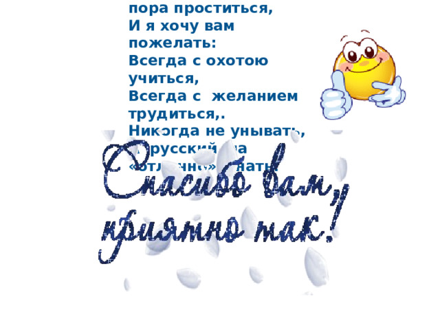 Итак, друзья, пришла пора проститься,  И я хочу вам пожелать:  Всегда с охотою учиться,  Всегда с желанием трудиться,. Никогда не унывать, А русский на «отлично» знать! 