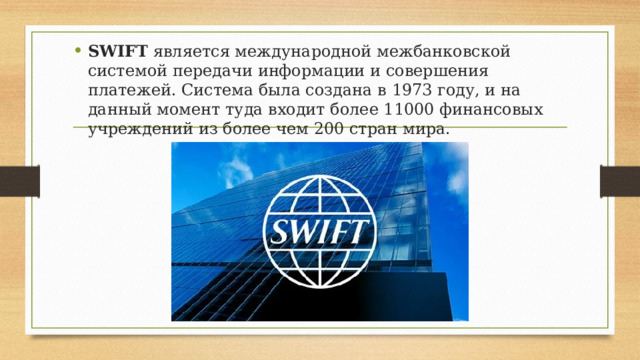 SWIFT является международной межбанковской системой передачи информации и совершения платежей. Система была создана в 1973 году, и на данный момент туда входит более 11000 финансовых учреждений из более чем 200 стран мира. 