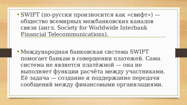 SWIFT (по-русски произносится как «свифт») — общество всемирных межбанковских каналов связи (англ. Society for Worldwide Interbank Financial Telecommunications). Международная банковская система SWIFT помогает банкам в совершении платежей. Сама система не является платёжной — она не выполняет функции расчёта между участниками. Её задача — создание и поддержание передачи сообщений между финансовыми организациями. 