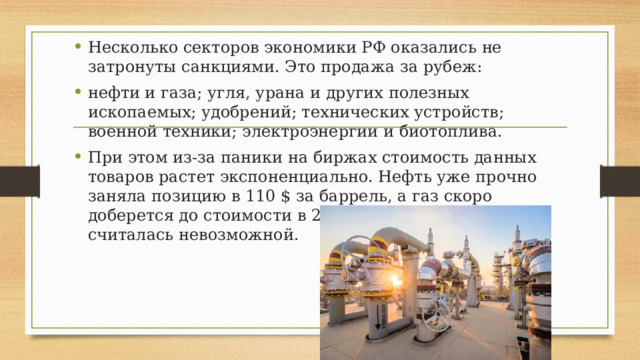 Несколько секторов экономики РФ оказались не затронуты санкциями. Это продажа за рубеж: нефти и газа; угля, урана и других полезных ископаемых; удобрений; технических устройств; военной техники; электроэнергии и биотоплива. При этом из-за паники на биржах стоимость данных товаров растет экспоненциально. Нефть уже прочно заняла позицию в 110 $ за баррель, а газ скоро доберется до стоимости в 2500 $, которая раньше считалась невозможной. 