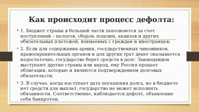 Как происходит процесс дефолта: 1. Бюджет страны в большей части пополняется за счет поступлений – налогов, сборов, пошлин, акцизов и других обязательных платежей, взимаемых с граждан и иностранцев; 2. Если для содержания армии, государственных чиновников, правоохранительных органов и для других трат денег оказывается недостаточно, государство берет средств в долг. Заимодавцем выступают другие страны или народ, ему Россия продает облигации, которые и являются подтверждением долговых обязательств; 3. В случае, когда наступает дата погашения долга, но в бюджете нет средств для выплат, государство не может исполнить обязанности. Соответственно, наблюдается дефолт, объявление себя банкротом. 