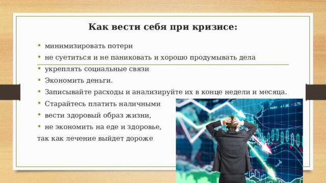 Как вести себя при кризисе: минимизировать потери не суетиться и не паниковать и хорошо продумывать дела укреплять социальные связи Экономить деньги. Записывайте расходы и анализируйте их в конце недели и месяца. Старайтесь платить наличными вести здоровый образ жизни, не экономить на еде и здоровье, так как лечение выйдет дороже 