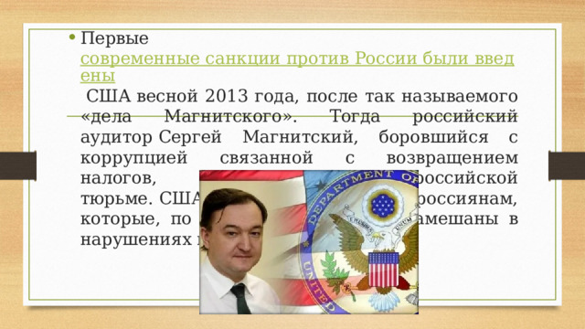 Первые современные санкции против России были введены  США весной 2013 года, после так называемого «дела Магнитского». Тогда российский аудитор Сергей Магнитский, боровшийся с коррупцией связанной с возвращением налогов, умер в российской тюрьме. США запретили въезд россиянам, которые, по мнению Вашингтона, замешаны в нарушениях прав человека. 
