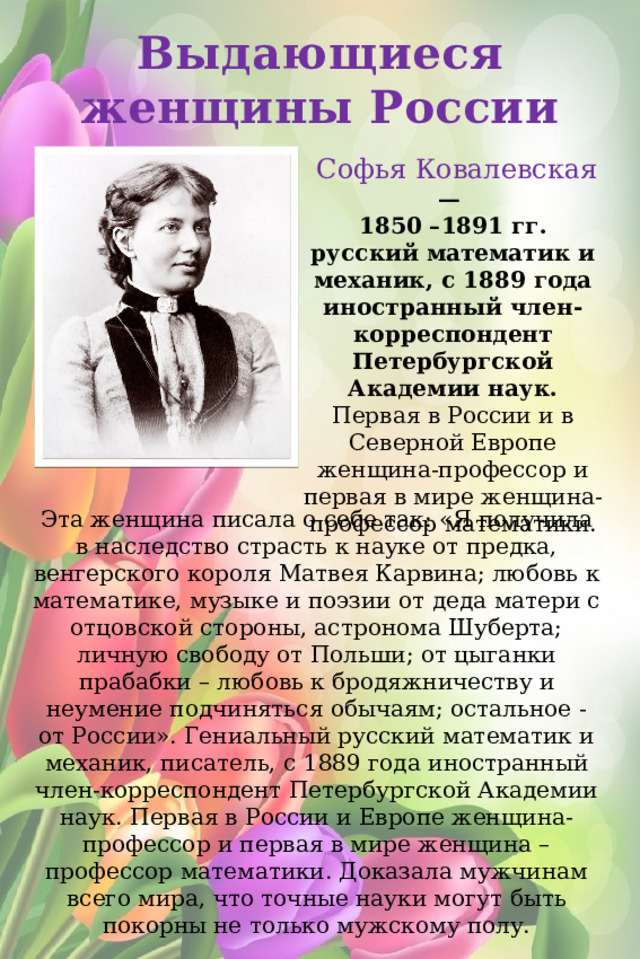 Выдающиеся женщины России   Софья Ковалевская — 1850 –1891 гг. русский математик и механик, с 1889 года иностранный член-корреспондент Петербургской Академии наук. Первая в России и в Северной Европе женщина-профессор и первая в мире женщина-профессор математики. Эта женщина писала о себе так: «Я получила в наследство страсть к науке от предка, венгерского короля Матвея Карвина; любовь к математике, музыке и поэзии от деда матери с отцовской стороны, астронома Шуберта; личную свободу от Польши; от цыганки прабабки – любовь к бродяжничеству и неумение подчиняться обычаям; остальное - от России». Гениальный русский математик и механик, писатель, с 1889 года иностранный член-корреспондент Петербургской Академии наук. Первая в России и Европе женщина-профессор и первая в мире женщина – профессор математики. Доказала мужчинам всего мира, что точные науки могут быть покорны не только мужскому полу.     https://boltai.com/topics/10-velikih-zhenshhin-ostavivshih-sled-v-rossijskoj-istorii/ https://nsportal.ru/shkola/klassnoe-rukovodstvo/library/2021/03/19/vydayushchiesya-zhenshchiny-rossii 