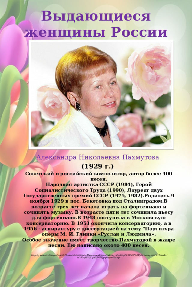 Выдающиеся женщины России Александра Николаевна Пахмутова (1929 г.) Советский и российский композитор, автор более 400 песен.  Народная артистка СССР (1984), Герой Социалистического Труда (1990), Лауреат двух Государственных премий СССР (1975, 1982).Родилась 9 ноября 1929 в пос. Бекетовка под Сталинградом.В возрасте трех лет начала играть на фортепиано и сочинять музыку. В возрасте пяти лет сочинила пьесу для фортепиано.В 1948 поступила в Московскую консерваторию. В 1953 окончила консерваторию, а в 1956 - аспирантуру с диссертацией на тему 