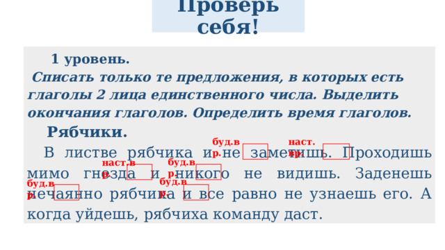 Проверь себя!  1 уровень.   Списать только те предложения, в которых есть глаголы 2 лица единственного числа. Выделить окончания глаголов. Определить время глаголов. Рябчики.   В листве рябчика и не заметишь. Проходишь мимо гнезда и никого не видишь. Заденешь нечаянно рябчика и все равно не узнаешь его. А когда уйдешь, рябчиха команду даст. наст.вр. буд.вр. буд.вр. наст.вр. буд.вр. буд.вр. 