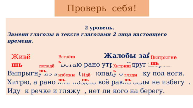 Проверь себя!   2 уровень. Замени глаголы в тексте глаголами 2 лица настоящего времени.    Жалобы зайца.   Живу в лесу. Встаю рано утром. Вдруг шорох! Выпрыгну из куста, да и попаду охотнику под ноги. Хитрю, а рано или поздно всё равно беды не избегу . Иду к речке и гляжу , нет ли кого на берегу. Жив ёшь Вста ёшь Выпрыгн ешь попад ёшь Хитр ишь избеж ишь Ид ёшь гляд ишь 