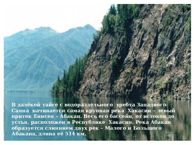 В далёкой тайге с водораздельного хребта Западного Саяна начинается самая крупная река Хакасии – левый приток Енисея – Абакан. Весь его бассейн, от истоков до устья, расположен в Республике Хакасия. Река Абакан образуется слиянием двух рек – Малого и Большого Абакана, длина её 514 км. 