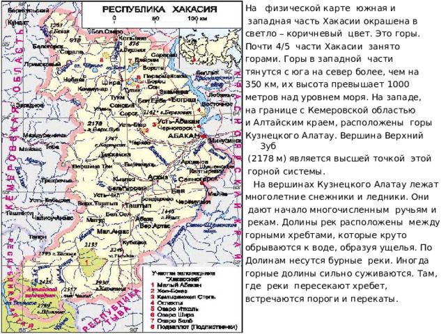 На физической карте южная и  западная часть Хакасии окрашена в светло – коричневый цвет. Это горы. Почти 4/5 части Хакасии занято горами. Горы в западной части тянутся с юга на север более, чем на 350 км, их высота превышает 1000 метров над уровнем моря. На западе, на границе с Кемеровской областью и Алтайским краем, расположены горы Кузнецкого Алатау. Вершина Верхний Зуб  (2178 м) является высшей точкой этой  горной системы.  На вершинах Кузнецкого Алатау лежат многолетние снежники и ледники. Они  дают начало многочисленным ручьям и  рекам. Долины рек расположены между горными хребтами, которые круто обрываются к воде, образуя ущелья. По Долинам несутся бурные реки. Иногда горные долины сильно суживаются. Там, где реки пересекают хребет, встречаются пороги и перекаты. 