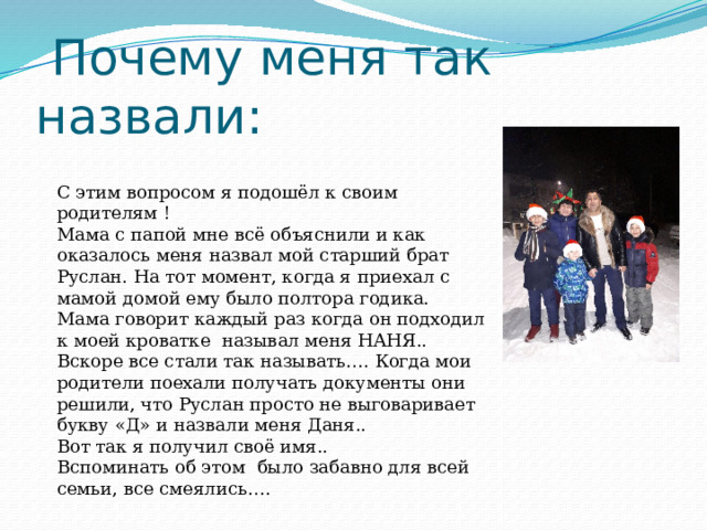  Почему меня так назвали: С этим вопросом я подошёл к своим родителям ! Мама с папой мне всё объяснили и как оказалось меня назвал мой старший брат Руслан. На тот момент, когда я приехал с мамой домой ему было полтора годика. Мама говорит каждый раз когда он подходил к моей кроватке называл меня НАНЯ.. Вскоре все стали так называть…. Когда мои родители поехали получать документы они решили, что Руслан просто не выговаривает букву «Д» и назвали меня Даня.. Вот так я получил своё имя.. Вспоминать об этом было забавно для всей семьи, все смеялись…. 