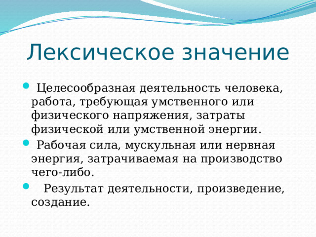 Лексическое значение  Целесообразная деятельность человека, работа, требующая умственного или физического напряжения, затраты физической или умственной энергии.  Рабочая сила, мускульная или нервная энергия, затрачиваемая на производство чего-либо.  Результат деятельности, произведение, создание. 