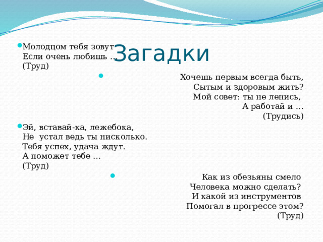 Загадки Молодцом тебя зовут   Если очень любишь …  (Труд) Хочешь первым всегда быть,  Сытым и здоровым жить?  Мой совет: ты не ленись,   А работай и …  (Трудись) Эй, вставай-ка, лежебока,  Не устал ведь ты нисколько.  Тебя успех, удача ждут.  А поможет тебе …  (Труд) Как из обезьяны смело   Человека можно сделать?   И какой из инструментов   Помогал в прогрессе этом?  (Труд) 