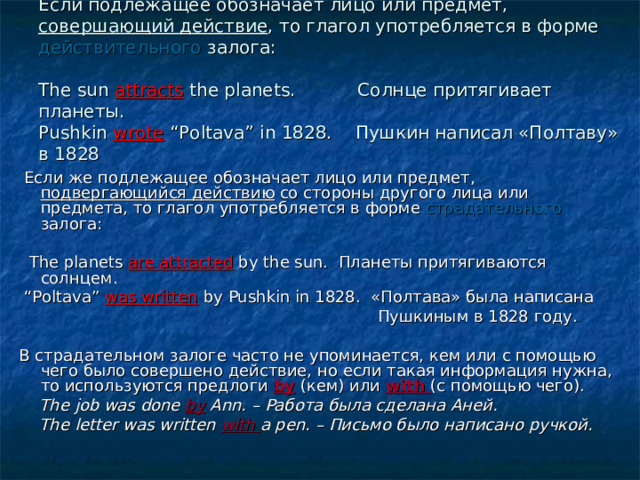 Если подлежащее обозначает лицо или предмет, совершающий действие , то глагол употребляется в форме действительного залога:   The sun attracts the planets. Солнце притягивает планеты.  Pushkin wrote “Poltava” in 1828. Пушкин написал «Полтаву» в 1828    Если же подлежащее обозначает лицо или предмет, подвергающийся действию со стороны другого лица или предмета, то глагол употребляется в форме страдательного залога:  The planets are attracted by the sun. Планеты притягиваются солнцем.  “ Poltava” was written by Pushkin in 1828. «Полтава» была написана  Пушкиным в 1828 году. В страдательном залоге часто не упоминается, кем или с помощью чего было совершено действие, но если такая информация нужна, то используются предлоги by  (кем) или with (с помощью чего).  The job was done by Ann. – Работа была сделана Аней.  The letter was written with a pen. – Письмо было написано ручкой. 