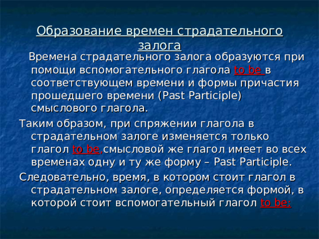 Образование времен страдательного залога  Времена страдательного залога образуются при помощи вспомогательного глагола to be в соответствующем времени и формы причастия прошедшего времени ( Past Participle) смыслового глагола. Таким образом, при спряжении глагола в страдательном залоге изменяется только глагол to be , смысловой же глагол имеет во всех временах одну и ту же форму – Past Participle. Следовательно, время, в котором стоит глагол в страдательном залоге, определяется формой, в которой стоит вспомогательный глагол to be : 