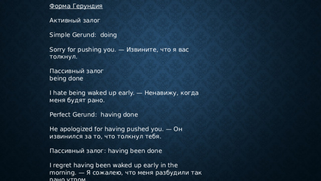 Форма Герундия Активный залог Simple Gerund: doing Sorry for pushing you. — Извините, что я вас толкнул. Пассивный залог being done I hate being waked up early. — Ненавижу, когда меня будят рано. Perfect Gerund: having done He apologized for having pushed you. — Он извинился за то, что толкнул тебя. Пассивный залог: having been done I regret having been waked up early in the morning. — Я сожалею, что меня разбудили так рано утром. 
