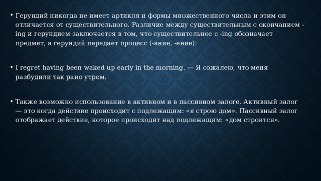Герундий никогда не имеет артикля и формы множественного числа и этим он отличается от существительного. Различие между существительным с окончанием -ing и герундием заключается в том, что существительное с -ing обозначает предмет, а герундий передает процесс (-ание, -ение): I regret having been waked up early in the morning. — Я сожалею, что меня разбудили так рано утром. Также возможно использование в активном и в пассивном залоге. Активный залог — это когда действие происходит с подлежащим: «я строю дом». Пассивный залог отображает действие, которое происходит над подлежащим: «дом строится». 